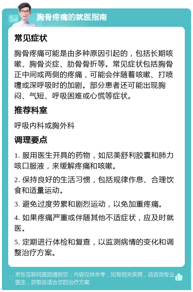 胸骨疼痛的就医指南 常见症状 胸骨疼痛可能是由多种原因引起的，包括长期咳嗽、胸骨炎症、肋骨骨折等。常见症状包括胸骨正中间或两侧的疼痛，可能会伴随着咳嗽、打喷嚏或深呼吸时的加剧。部分患者还可能出现胸闷、气短、呼吸困难或心慌等症状。 推荐科室 呼吸内科或胸外科 调理要点 1. 服用医生开具的药物，如尼美舒利胶囊和肺力咳口服液，来缓解疼痛和咳嗽。 2. 保持良好的生活习惯，包括规律作息、合理饮食和适量运动。 3. 避免过度劳累和剧烈运动，以免加重疼痛。 4. 如果疼痛严重或伴随其他不适症状，应及时就医。 5. 定期进行体检和复查，以监测病情的变化和调整治疗方案。