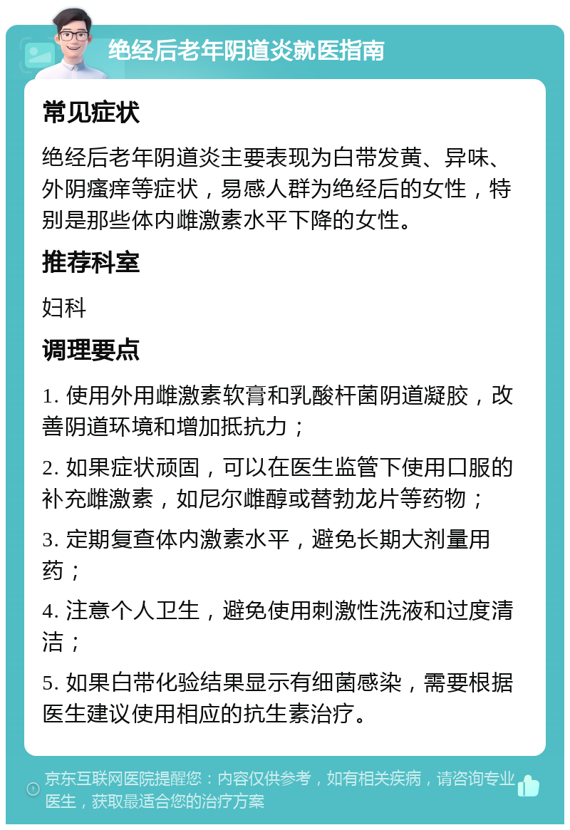 绝经后老年阴道炎就医指南 常见症状 绝经后老年阴道炎主要表现为白带发黄、异味、外阴瘙痒等症状，易感人群为绝经后的女性，特别是那些体内雌激素水平下降的女性。 推荐科室 妇科 调理要点 1. 使用外用雌激素软膏和乳酸杆菌阴道凝胶，改善阴道环境和增加抵抗力； 2. 如果症状顽固，可以在医生监管下使用口服的补充雌激素，如尼尔雌醇或替勃龙片等药物； 3. 定期复查体内激素水平，避免长期大剂量用药； 4. 注意个人卫生，避免使用刺激性洗液和过度清洁； 5. 如果白带化验结果显示有细菌感染，需要根据医生建议使用相应的抗生素治疗。