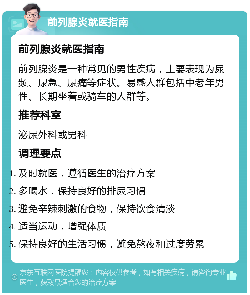 前列腺炎就医指南 前列腺炎就医指南 前列腺炎是一种常见的男性疾病，主要表现为尿频、尿急、尿痛等症状。易感人群包括中老年男性、长期坐着或骑车的人群等。 推荐科室 泌尿外科或男科 调理要点 及时就医，遵循医生的治疗方案 多喝水，保持良好的排尿习惯 避免辛辣刺激的食物，保持饮食清淡 适当运动，增强体质 保持良好的生活习惯，避免熬夜和过度劳累