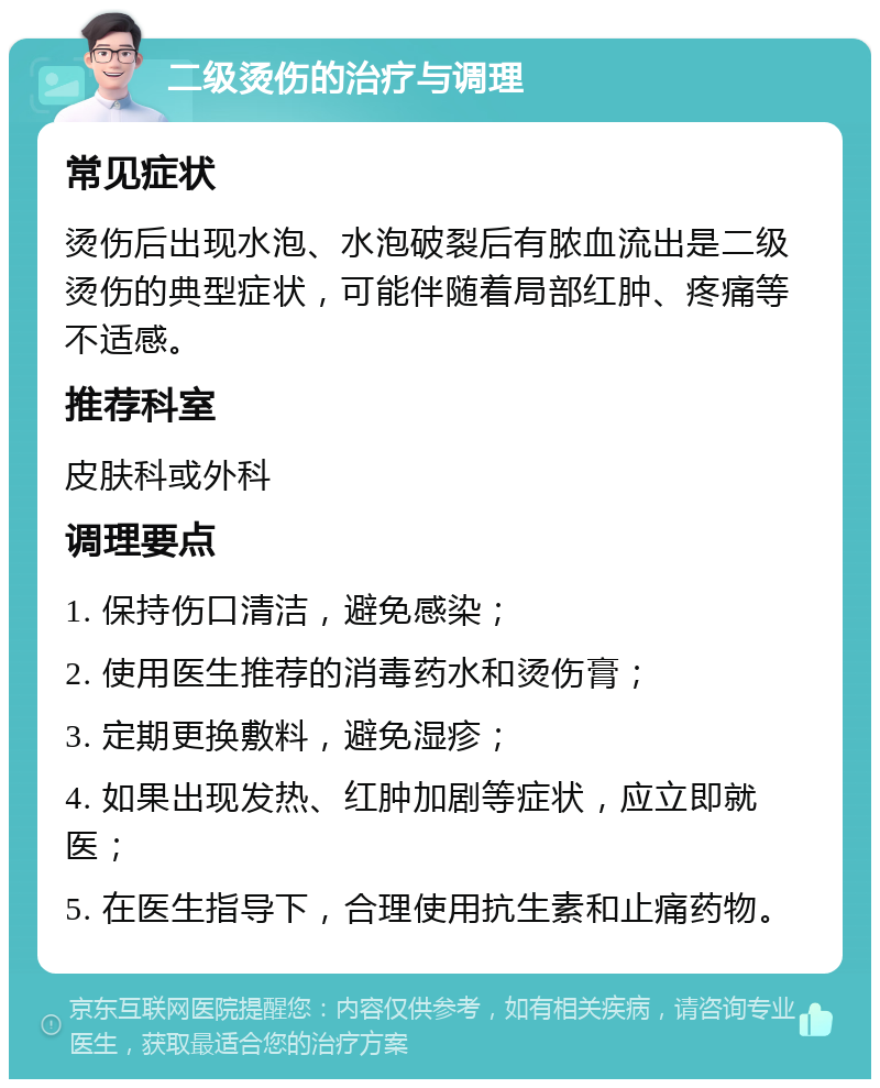 二级烫伤的治疗与调理 常见症状 烫伤后出现水泡、水泡破裂后有脓血流出是二级烫伤的典型症状，可能伴随着局部红肿、疼痛等不适感。 推荐科室 皮肤科或外科 调理要点 1. 保持伤口清洁，避免感染； 2. 使用医生推荐的消毒药水和烫伤膏； 3. 定期更换敷料，避免湿疹； 4. 如果出现发热、红肿加剧等症状，应立即就医； 5. 在医生指导下，合理使用抗生素和止痛药物。