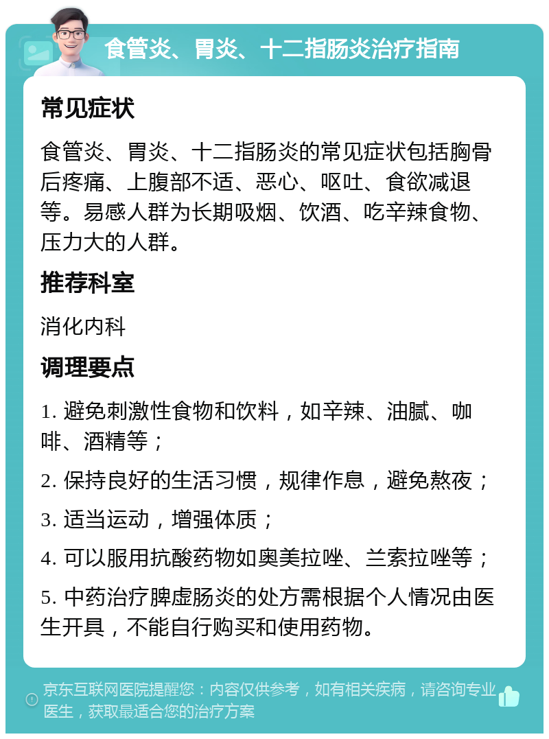 食管炎、胃炎、十二指肠炎治疗指南 常见症状 食管炎、胃炎、十二指肠炎的常见症状包括胸骨后疼痛、上腹部不适、恶心、呕吐、食欲减退等。易感人群为长期吸烟、饮酒、吃辛辣食物、压力大的人群。 推荐科室 消化内科 调理要点 1. 避免刺激性食物和饮料，如辛辣、油腻、咖啡、酒精等； 2. 保持良好的生活习惯，规律作息，避免熬夜； 3. 适当运动，增强体质； 4. 可以服用抗酸药物如奥美拉唑、兰索拉唑等； 5. 中药治疗脾虚肠炎的处方需根据个人情况由医生开具，不能自行购买和使用药物。