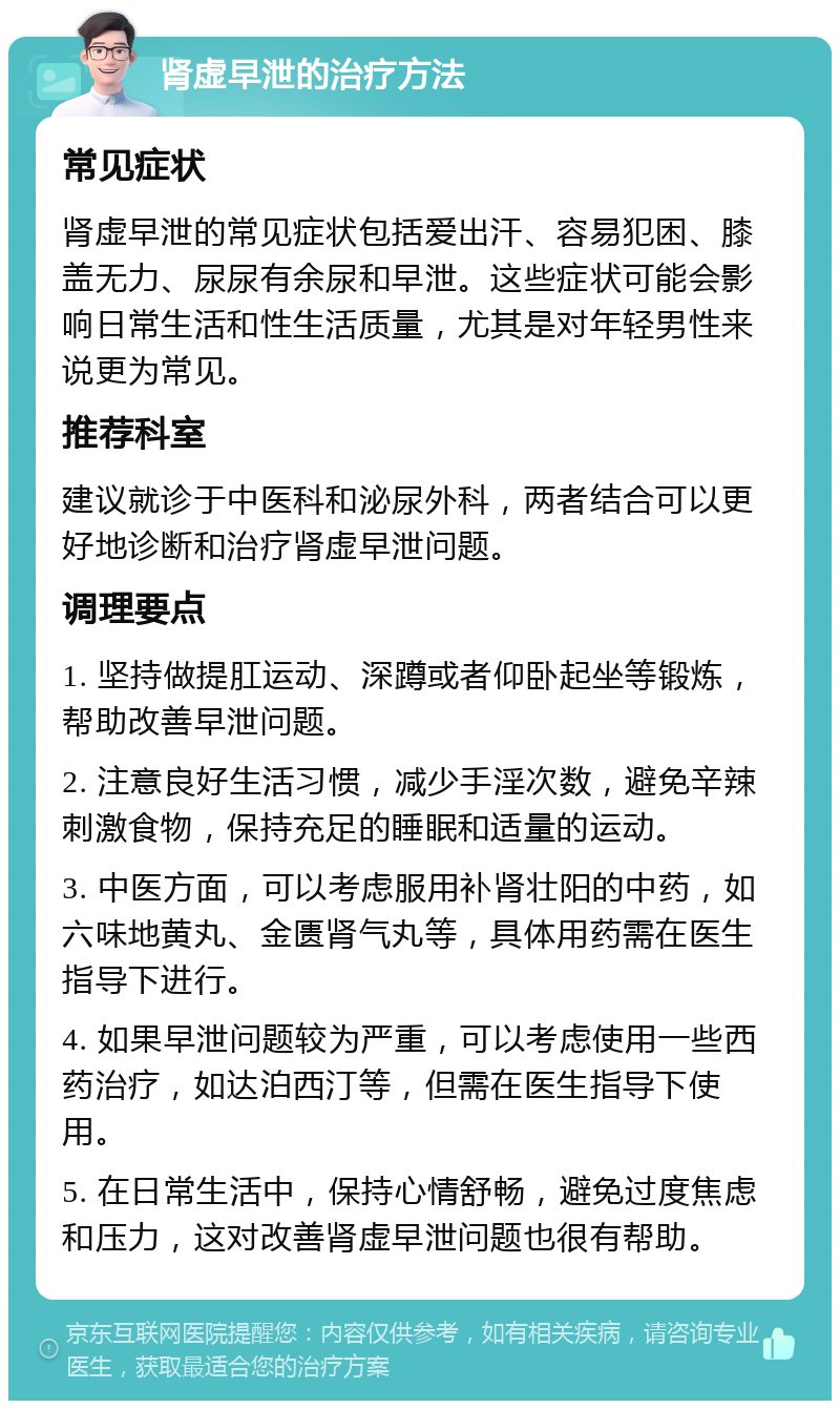 肾虚早泄的治疗方法 常见症状 肾虚早泄的常见症状包括爱出汗、容易犯困、膝盖无力、尿尿有余尿和早泄。这些症状可能会影响日常生活和性生活质量，尤其是对年轻男性来说更为常见。 推荐科室 建议就诊于中医科和泌尿外科，两者结合可以更好地诊断和治疗肾虚早泄问题。 调理要点 1. 坚持做提肛运动、深蹲或者仰卧起坐等锻炼，帮助改善早泄问题。 2. 注意良好生活习惯，减少手淫次数，避免辛辣刺激食物，保持充足的睡眠和适量的运动。 3. 中医方面，可以考虑服用补肾壮阳的中药，如六味地黄丸、金匮肾气丸等，具体用药需在医生指导下进行。 4. 如果早泄问题较为严重，可以考虑使用一些西药治疗，如达泊西汀等，但需在医生指导下使用。 5. 在日常生活中，保持心情舒畅，避免过度焦虑和压力，这对改善肾虚早泄问题也很有帮助。