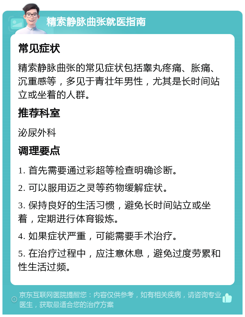 精索静脉曲张就医指南 常见症状 精索静脉曲张的常见症状包括睾丸疼痛、胀痛、沉重感等，多见于青壮年男性，尤其是长时间站立或坐着的人群。 推荐科室 泌尿外科 调理要点 1. 首先需要通过彩超等检查明确诊断。 2. 可以服用迈之灵等药物缓解症状。 3. 保持良好的生活习惯，避免长时间站立或坐着，定期进行体育锻炼。 4. 如果症状严重，可能需要手术治疗。 5. 在治疗过程中，应注意休息，避免过度劳累和性生活过频。