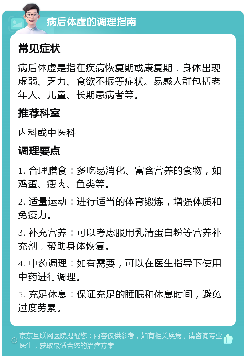 病后体虚的调理指南 常见症状 病后体虚是指在疾病恢复期或康复期，身体出现虚弱、乏力、食欲不振等症状。易感人群包括老年人、儿童、长期患病者等。 推荐科室 内科或中医科 调理要点 1. 合理膳食：多吃易消化、富含营养的食物，如鸡蛋、瘦肉、鱼类等。 2. 适量运动：进行适当的体育锻炼，增强体质和免疫力。 3. 补充营养：可以考虑服用乳清蛋白粉等营养补充剂，帮助身体恢复。 4. 中药调理：如有需要，可以在医生指导下使用中药进行调理。 5. 充足休息：保证充足的睡眠和休息时间，避免过度劳累。