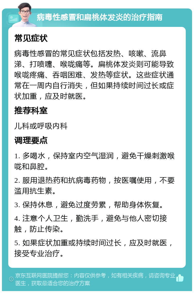 病毒性感冒和扁桃体发炎的治疗指南 常见症状 病毒性感冒的常见症状包括发热、咳嗽、流鼻涕、打喷嚏、喉咙痛等。扁桃体发炎则可能导致喉咙疼痛、吞咽困难、发热等症状。这些症状通常在一周内自行消失，但如果持续时间过长或症状加重，应及时就医。 推荐科室 儿科或呼吸内科 调理要点 1. 多喝水，保持室内空气湿润，避免干燥刺激喉咙和鼻腔。 2. 服用退热药和抗病毒药物，按医嘱使用，不要滥用抗生素。 3. 保持休息，避免过度劳累，帮助身体恢复。 4. 注意个人卫生，勤洗手，避免与他人密切接触，防止传染。 5. 如果症状加重或持续时间过长，应及时就医，接受专业治疗。