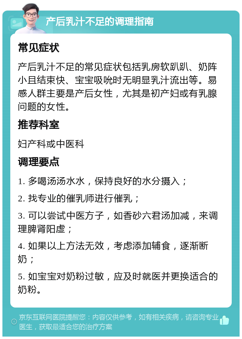 产后乳汁不足的调理指南 常见症状 产后乳汁不足的常见症状包括乳房软趴趴、奶阵小且结束快、宝宝吸吮时无明显乳汁流出等。易感人群主要是产后女性，尤其是初产妇或有乳腺问题的女性。 推荐科室 妇产科或中医科 调理要点 1. 多喝汤汤水水，保持良好的水分摄入； 2. 找专业的催乳师进行催乳； 3. 可以尝试中医方子，如香砂六君汤加减，来调理脾肾阳虚； 4. 如果以上方法无效，考虑添加辅食，逐渐断奶； 5. 如宝宝对奶粉过敏，应及时就医并更换适合的奶粉。