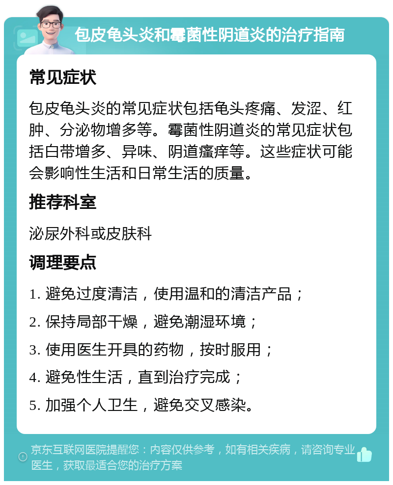 包皮龟头炎和霉菌性阴道炎的治疗指南 常见症状 包皮龟头炎的常见症状包括龟头疼痛、发涩、红肿、分泌物增多等。霉菌性阴道炎的常见症状包括白带增多、异味、阴道瘙痒等。这些症状可能会影响性生活和日常生活的质量。 推荐科室 泌尿外科或皮肤科 调理要点 1. 避免过度清洁，使用温和的清洁产品； 2. 保持局部干燥，避免潮湿环境； 3. 使用医生开具的药物，按时服用； 4. 避免性生活，直到治疗完成； 5. 加强个人卫生，避免交叉感染。