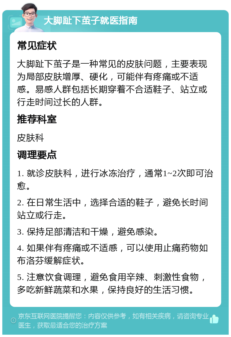 大脚趾下茧子就医指南 常见症状 大脚趾下茧子是一种常见的皮肤问题，主要表现为局部皮肤增厚、硬化，可能伴有疼痛或不适感。易感人群包括长期穿着不合适鞋子、站立或行走时间过长的人群。 推荐科室 皮肤科 调理要点 1. 就诊皮肤科，进行冰冻治疗，通常1~2次即可治愈。 2. 在日常生活中，选择合适的鞋子，避免长时间站立或行走。 3. 保持足部清洁和干燥，避免感染。 4. 如果伴有疼痛或不适感，可以使用止痛药物如布洛芬缓解症状。 5. 注意饮食调理，避免食用辛辣、刺激性食物，多吃新鲜蔬菜和水果，保持良好的生活习惯。