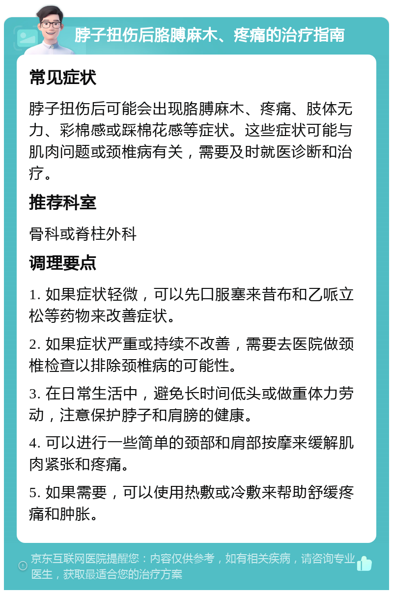 脖子扭伤后胳膊麻木、疼痛的治疗指南 常见症状 脖子扭伤后可能会出现胳膊麻木、疼痛、肢体无力、彩棉感或踩棉花感等症状。这些症状可能与肌肉问题或颈椎病有关，需要及时就医诊断和治疗。 推荐科室 骨科或脊柱外科 调理要点 1. 如果症状轻微，可以先口服塞来昔布和乙哌立松等药物来改善症状。 2. 如果症状严重或持续不改善，需要去医院做颈椎检查以排除颈椎病的可能性。 3. 在日常生活中，避免长时间低头或做重体力劳动，注意保护脖子和肩膀的健康。 4. 可以进行一些简单的颈部和肩部按摩来缓解肌肉紧张和疼痛。 5. 如果需要，可以使用热敷或冷敷来帮助舒缓疼痛和肿胀。