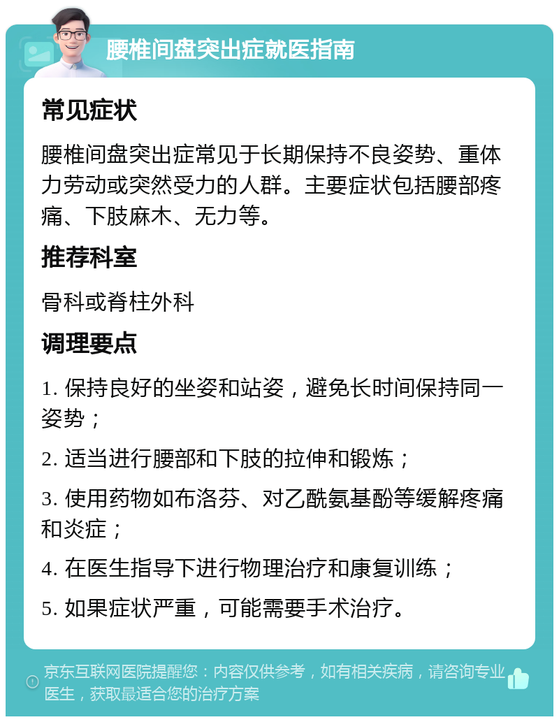 腰椎间盘突出症就医指南 常见症状 腰椎间盘突出症常见于长期保持不良姿势、重体力劳动或突然受力的人群。主要症状包括腰部疼痛、下肢麻木、无力等。 推荐科室 骨科或脊柱外科 调理要点 1. 保持良好的坐姿和站姿，避免长时间保持同一姿势； 2. 适当进行腰部和下肢的拉伸和锻炼； 3. 使用药物如布洛芬、对乙酰氨基酚等缓解疼痛和炎症； 4. 在医生指导下进行物理治疗和康复训练； 5. 如果症状严重，可能需要手术治疗。