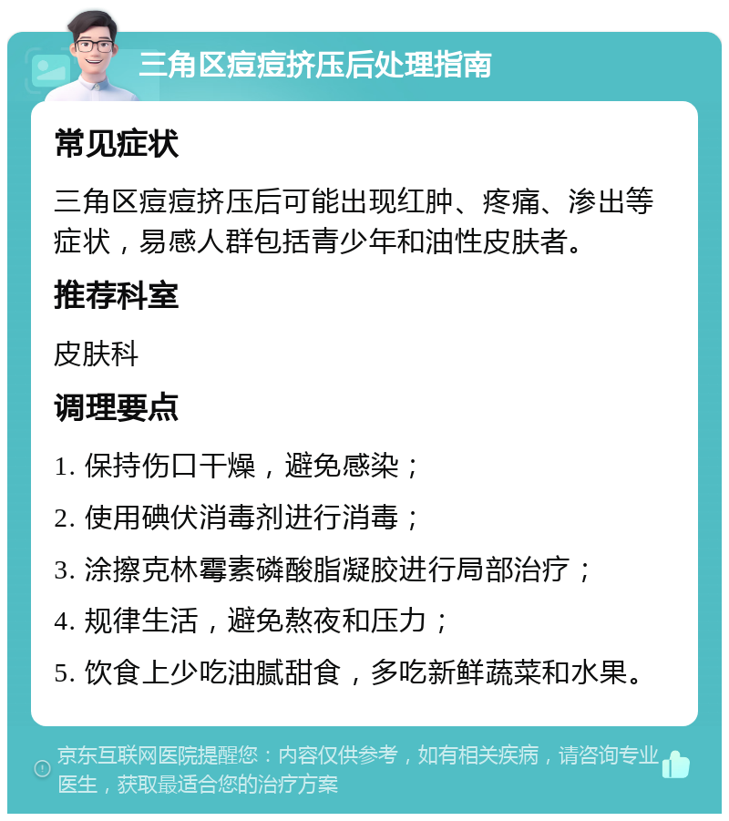 三角区痘痘挤压后处理指南 常见症状 三角区痘痘挤压后可能出现红肿、疼痛、渗出等症状，易感人群包括青少年和油性皮肤者。 推荐科室 皮肤科 调理要点 1. 保持伤口干燥，避免感染； 2. 使用碘伏消毒剂进行消毒； 3. 涂擦克林霉素磷酸脂凝胶进行局部治疗； 4. 规律生活，避免熬夜和压力； 5. 饮食上少吃油腻甜食，多吃新鲜蔬菜和水果。