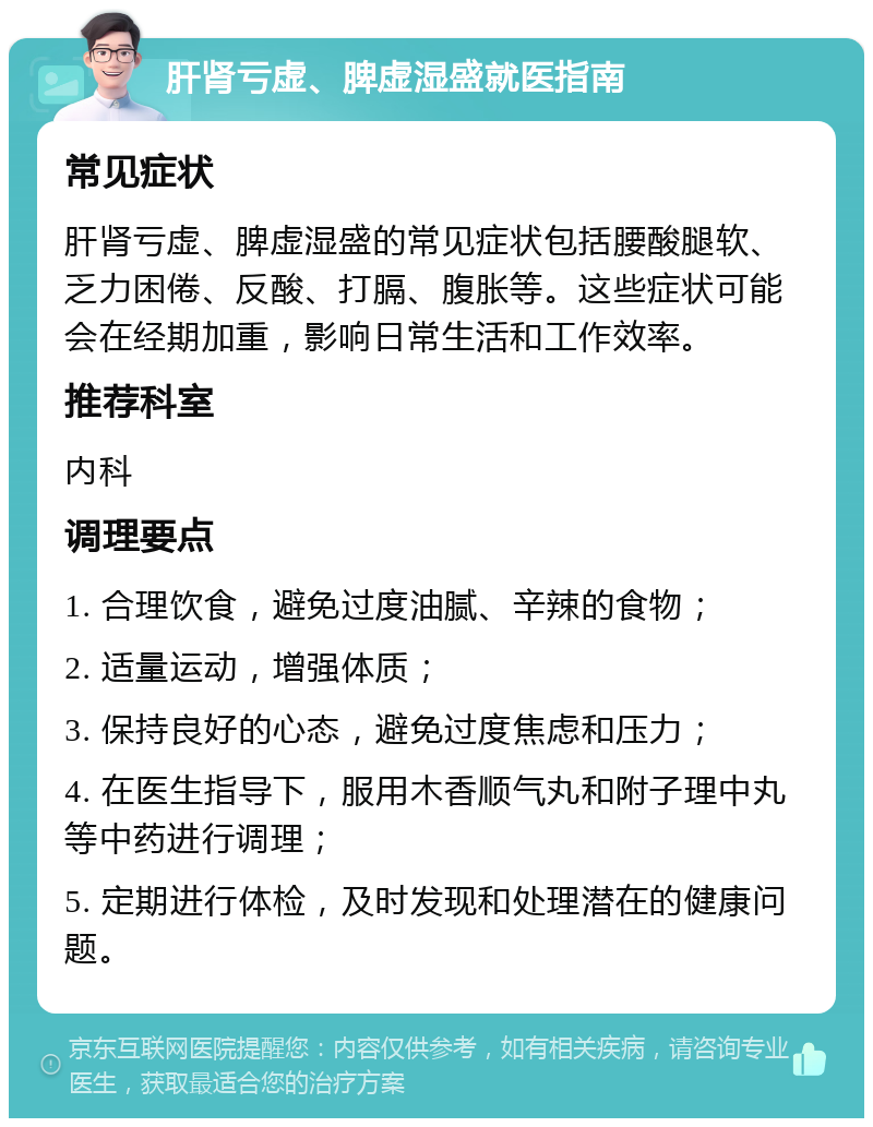 肝肾亏虚、脾虚湿盛就医指南 常见症状 肝肾亏虚、脾虚湿盛的常见症状包括腰酸腿软、乏力困倦、反酸、打膈、腹胀等。这些症状可能会在经期加重，影响日常生活和工作效率。 推荐科室 内科 调理要点 1. 合理饮食，避免过度油腻、辛辣的食物； 2. 适量运动，增强体质； 3. 保持良好的心态，避免过度焦虑和压力； 4. 在医生指导下，服用木香顺气丸和附子理中丸等中药进行调理； 5. 定期进行体检，及时发现和处理潜在的健康问题。