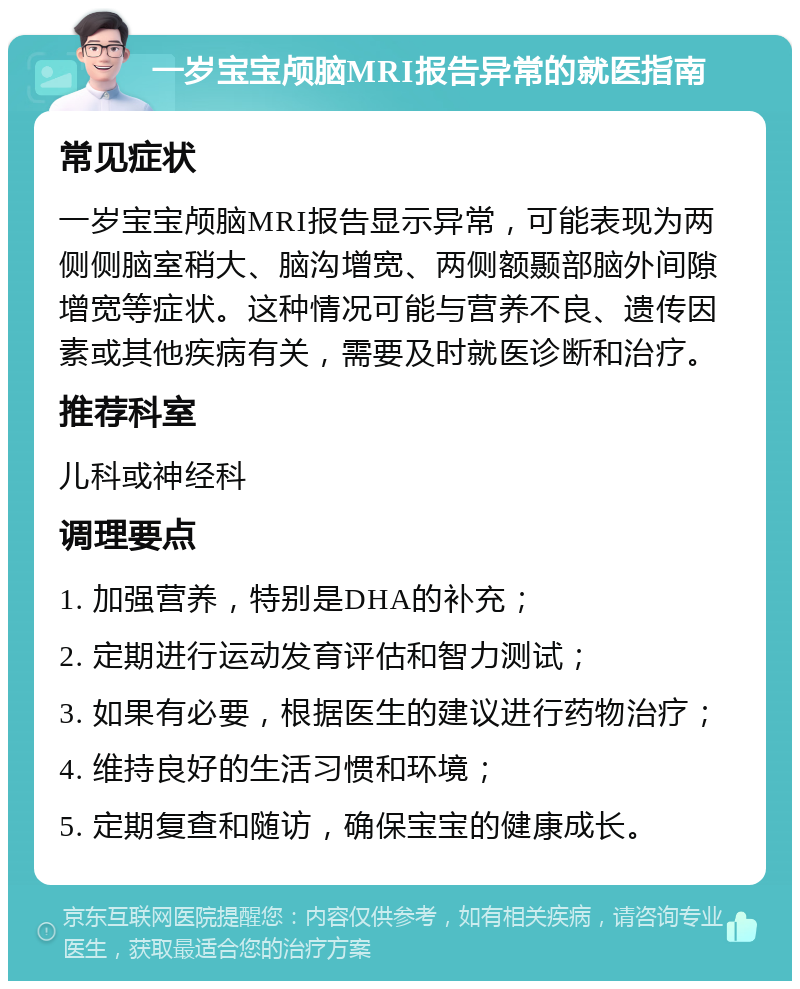 一岁宝宝颅脑MRI报告异常的就医指南 常见症状 一岁宝宝颅脑MRI报告显示异常，可能表现为两侧侧脑室稍大、脑沟增宽、两侧额颞部脑外间隙增宽等症状。这种情况可能与营养不良、遗传因素或其他疾病有关，需要及时就医诊断和治疗。 推荐科室 儿科或神经科 调理要点 1. 加强营养，特别是DHA的补充； 2. 定期进行运动发育评估和智力测试； 3. 如果有必要，根据医生的建议进行药物治疗； 4. 维持良好的生活习惯和环境； 5. 定期复查和随访，确保宝宝的健康成长。