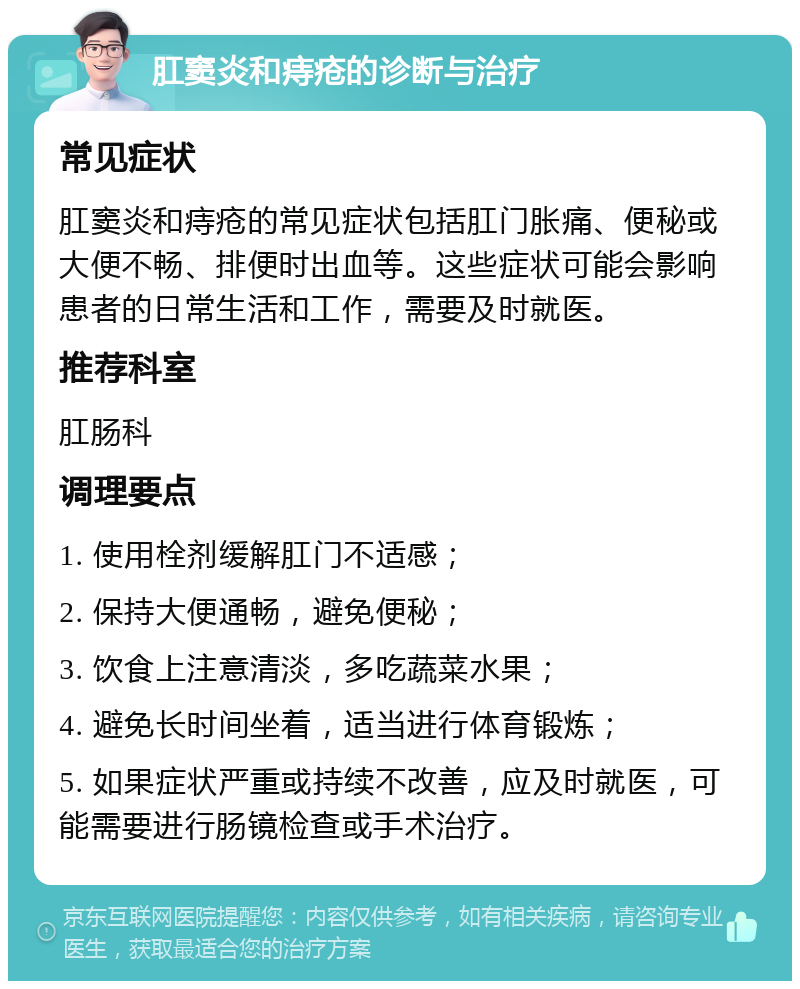 肛窦炎和痔疮的诊断与治疗 常见症状 肛窦炎和痔疮的常见症状包括肛门胀痛、便秘或大便不畅、排便时出血等。这些症状可能会影响患者的日常生活和工作，需要及时就医。 推荐科室 肛肠科 调理要点 1. 使用栓剂缓解肛门不适感； 2. 保持大便通畅，避免便秘； 3. 饮食上注意清淡，多吃蔬菜水果； 4. 避免长时间坐着，适当进行体育锻炼； 5. 如果症状严重或持续不改善，应及时就医，可能需要进行肠镜检查或手术治疗。