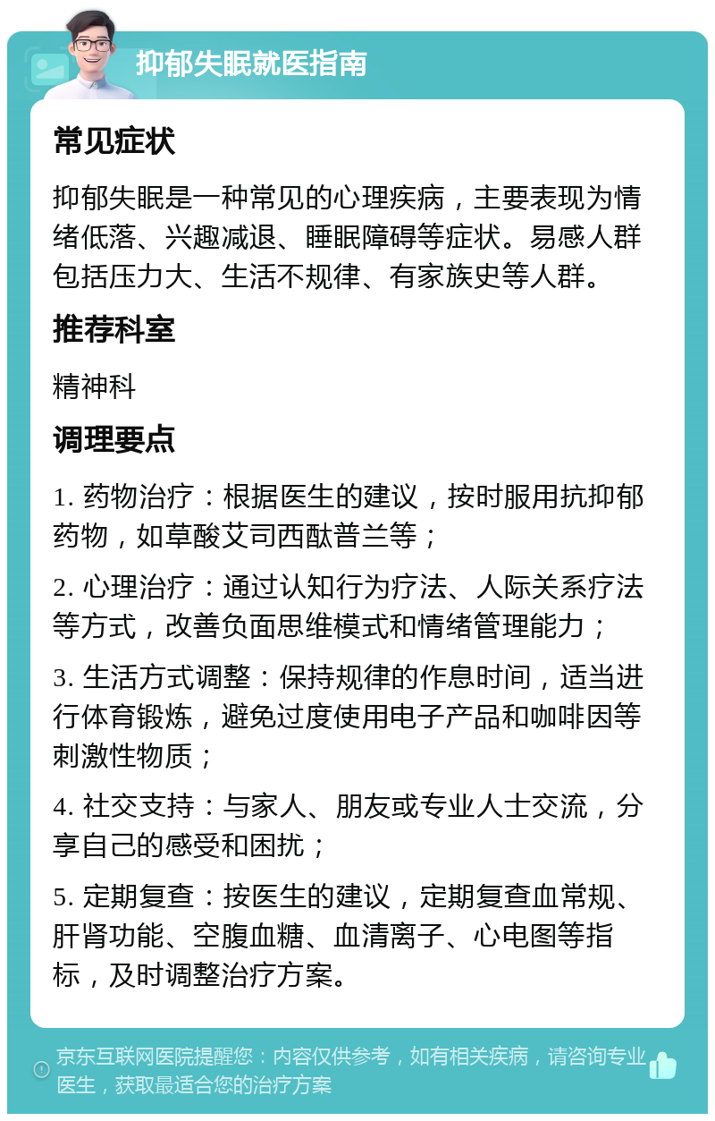 抑郁失眠就医指南 常见症状 抑郁失眠是一种常见的心理疾病，主要表现为情绪低落、兴趣减退、睡眠障碍等症状。易感人群包括压力大、生活不规律、有家族史等人群。 推荐科室 精神科 调理要点 1. 药物治疗：根据医生的建议，按时服用抗抑郁药物，如草酸艾司西酞普兰等； 2. 心理治疗：通过认知行为疗法、人际关系疗法等方式，改善负面思维模式和情绪管理能力； 3. 生活方式调整：保持规律的作息时间，适当进行体育锻炼，避免过度使用电子产品和咖啡因等刺激性物质； 4. 社交支持：与家人、朋友或专业人士交流，分享自己的感受和困扰； 5. 定期复查：按医生的建议，定期复查血常规、肝肾功能、空腹血糖、血清离子、心电图等指标，及时调整治疗方案。