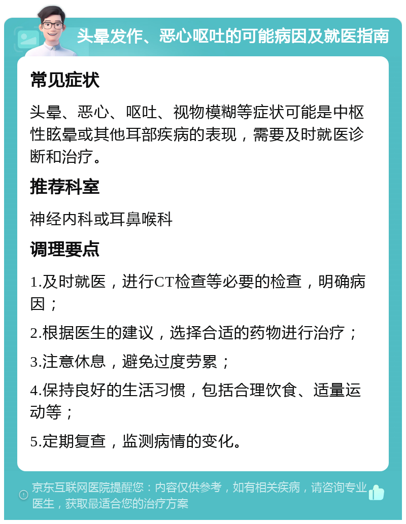 头晕发作、恶心呕吐的可能病因及就医指南 常见症状 头晕、恶心、呕吐、视物模糊等症状可能是中枢性眩晕或其他耳部疾病的表现，需要及时就医诊断和治疗。 推荐科室 神经内科或耳鼻喉科 调理要点 1.及时就医，进行CT检查等必要的检查，明确病因； 2.根据医生的建议，选择合适的药物进行治疗； 3.注意休息，避免过度劳累； 4.保持良好的生活习惯，包括合理饮食、适量运动等； 5.定期复查，监测病情的变化。