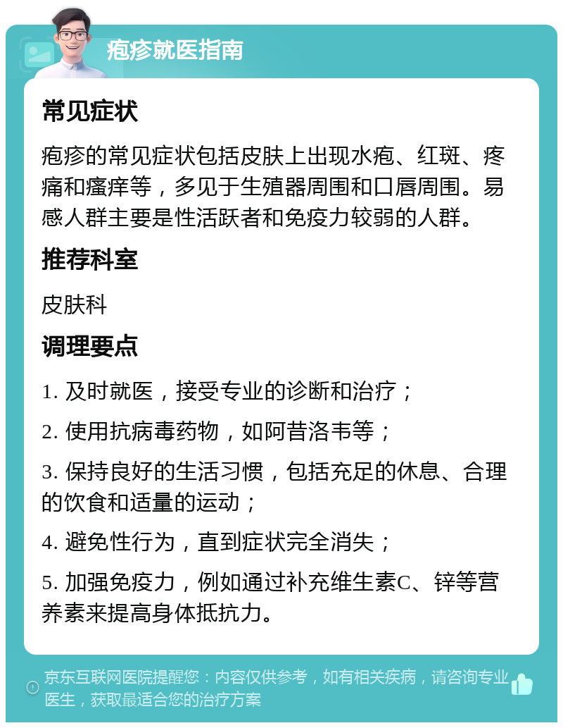 疱疹就医指南 常见症状 疱疹的常见症状包括皮肤上出现水疱、红斑、疼痛和瘙痒等，多见于生殖器周围和口唇周围。易感人群主要是性活跃者和免疫力较弱的人群。 推荐科室 皮肤科 调理要点 1. 及时就医，接受专业的诊断和治疗； 2. 使用抗病毒药物，如阿昔洛韦等； 3. 保持良好的生活习惯，包括充足的休息、合理的饮食和适量的运动； 4. 避免性行为，直到症状完全消失； 5. 加强免疫力，例如通过补充维生素C、锌等营养素来提高身体抵抗力。