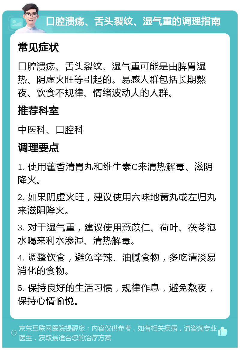 口腔溃疡、舌头裂纹、湿气重的调理指南 常见症状 口腔溃疡、舌头裂纹、湿气重可能是由脾胃湿热、阴虚火旺等引起的。易感人群包括长期熬夜、饮食不规律、情绪波动大的人群。 推荐科室 中医科、口腔科 调理要点 1. 使用藿香清胃丸和维生素C来清热解毒、滋阴降火。 2. 如果阴虚火旺，建议使用六味地黄丸或左归丸来滋阴降火。 3. 对于湿气重，建议使用薏苡仁、荷叶、茯苓泡水喝来利水渗湿、清热解毒。 4. 调整饮食，避免辛辣、油腻食物，多吃清淡易消化的食物。 5. 保持良好的生活习惯，规律作息，避免熬夜，保持心情愉悦。