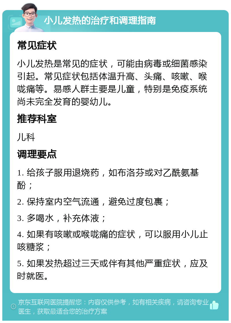 小儿发热的治疗和调理指南 常见症状 小儿发热是常见的症状，可能由病毒或细菌感染引起。常见症状包括体温升高、头痛、咳嗽、喉咙痛等。易感人群主要是儿童，特别是免疫系统尚未完全发育的婴幼儿。 推荐科室 儿科 调理要点 1. 给孩子服用退烧药，如布洛芬或对乙酰氨基酚； 2. 保持室内空气流通，避免过度包裹； 3. 多喝水，补充体液； 4. 如果有咳嗽或喉咙痛的症状，可以服用小儿止咳糖浆； 5. 如果发热超过三天或伴有其他严重症状，应及时就医。