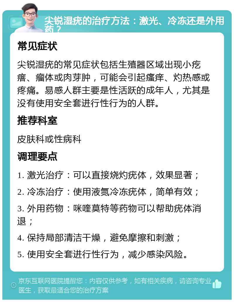 尖锐湿疣的治疗方法：激光、冷冻还是外用药？ 常见症状 尖锐湿疣的常见症状包括生殖器区域出现小疙瘩、瘤体或肉芽肿，可能会引起瘙痒、灼热感或疼痛。易感人群主要是性活跃的成年人，尤其是没有使用安全套进行性行为的人群。 推荐科室 皮肤科或性病科 调理要点 1. 激光治疗：可以直接烧灼疣体，效果显著； 2. 冷冻治疗：使用液氮冷冻疣体，简单有效； 3. 外用药物：咪喹莫特等药物可以帮助疣体消退； 4. 保持局部清洁干燥，避免摩擦和刺激； 5. 使用安全套进行性行为，减少感染风险。