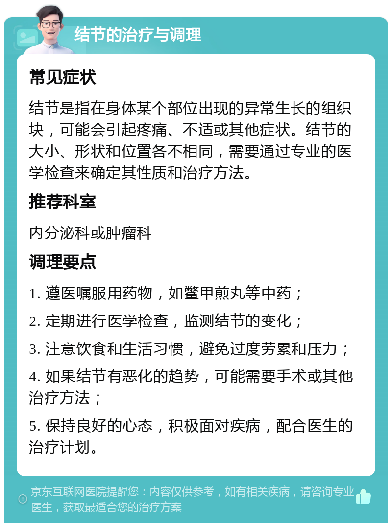 结节的治疗与调理 常见症状 结节是指在身体某个部位出现的异常生长的组织块，可能会引起疼痛、不适或其他症状。结节的大小、形状和位置各不相同，需要通过专业的医学检查来确定其性质和治疗方法。 推荐科室 内分泌科或肿瘤科 调理要点 1. 遵医嘱服用药物，如鳖甲煎丸等中药； 2. 定期进行医学检查，监测结节的变化； 3. 注意饮食和生活习惯，避免过度劳累和压力； 4. 如果结节有恶化的趋势，可能需要手术或其他治疗方法； 5. 保持良好的心态，积极面对疾病，配合医生的治疗计划。