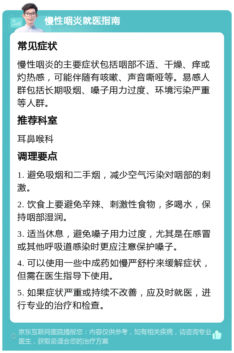 慢性咽炎就医指南 常见症状 慢性咽炎的主要症状包括咽部不适、干燥、痒或灼热感，可能伴随有咳嗽、声音嘶哑等。易感人群包括长期吸烟、嗓子用力过度、环境污染严重等人群。 推荐科室 耳鼻喉科 调理要点 1. 避免吸烟和二手烟，减少空气污染对咽部的刺激。 2. 饮食上要避免辛辣、刺激性食物，多喝水，保持咽部湿润。 3. 适当休息，避免嗓子用力过度，尤其是在感冒或其他呼吸道感染时更应注意保护嗓子。 4. 可以使用一些中成药如慢严舒柠来缓解症状，但需在医生指导下使用。 5. 如果症状严重或持续不改善，应及时就医，进行专业的治疗和检查。