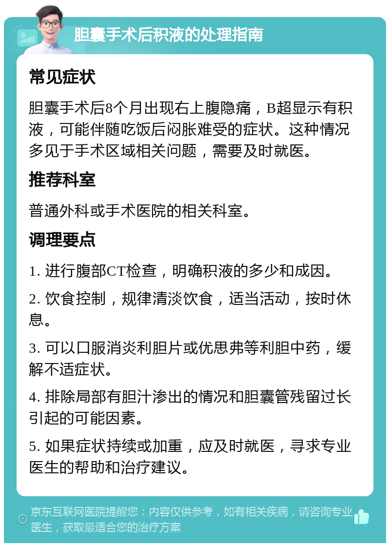 胆囊手术后积液的处理指南 常见症状 胆囊手术后8个月出现右上腹隐痛，B超显示有积液，可能伴随吃饭后闷胀难受的症状。这种情况多见于手术区域相关问题，需要及时就医。 推荐科室 普通外科或手术医院的相关科室。 调理要点 1. 进行腹部CT检查，明确积液的多少和成因。 2. 饮食控制，规律清淡饮食，适当活动，按时休息。 3. 可以口服消炎利胆片或优思弗等利胆中药，缓解不适症状。 4. 排除局部有胆汁渗出的情况和胆囊管残留过长引起的可能因素。 5. 如果症状持续或加重，应及时就医，寻求专业医生的帮助和治疗建议。