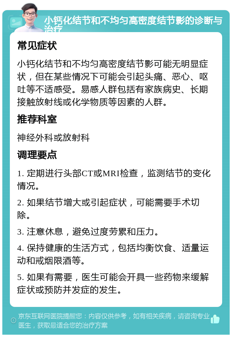 小钙化结节和不均匀高密度结节影的诊断与治疗 常见症状 小钙化结节和不均匀高密度结节影可能无明显症状，但在某些情况下可能会引起头痛、恶心、呕吐等不适感受。易感人群包括有家族病史、长期接触放射线或化学物质等因素的人群。 推荐科室 神经外科或放射科 调理要点 1. 定期进行头部CT或MRI检查，监测结节的变化情况。 2. 如果结节增大或引起症状，可能需要手术切除。 3. 注意休息，避免过度劳累和压力。 4. 保持健康的生活方式，包括均衡饮食、适量运动和戒烟限酒等。 5. 如果有需要，医生可能会开具一些药物来缓解症状或预防并发症的发生。