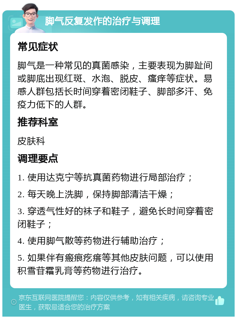 脚气反复发作的治疗与调理 常见症状 脚气是一种常见的真菌感染，主要表现为脚趾间或脚底出现红斑、水泡、脱皮、瘙痒等症状。易感人群包括长时间穿着密闭鞋子、脚部多汗、免疫力低下的人群。 推荐科室 皮肤科 调理要点 1. 使用达克宁等抗真菌药物进行局部治疗； 2. 每天晚上洗脚，保持脚部清洁干燥； 3. 穿透气性好的袜子和鞋子，避免长时间穿着密闭鞋子； 4. 使用脚气散等药物进行辅助治疗； 5. 如果伴有瘢痕疙瘩等其他皮肤问题，可以使用积雪苷霜乳膏等药物进行治疗。