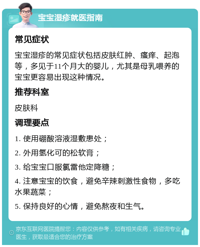 宝宝湿疹就医指南 常见症状 宝宝湿疹的常见症状包括皮肤红肿、瘙痒、起泡等，多见于11个月大的婴儿，尤其是母乳喂养的宝宝更容易出现这种情况。 推荐科室 皮肤科 调理要点 1. 使用硼酸溶液湿敷患处； 2. 外用氢化可的松软膏； 3. 给宝宝口服氯雷他定降糖； 4. 注意宝宝的饮食，避免辛辣刺激性食物，多吃水果蔬菜； 5. 保持良好的心情，避免熬夜和生气。