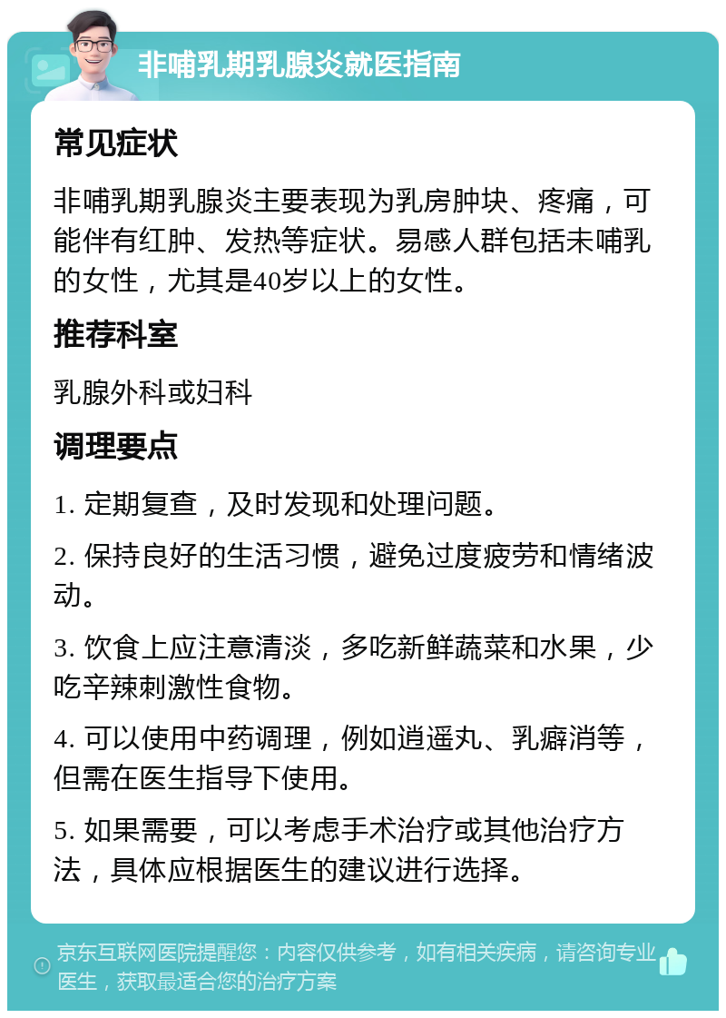 非哺乳期乳腺炎就医指南 常见症状 非哺乳期乳腺炎主要表现为乳房肿块、疼痛，可能伴有红肿、发热等症状。易感人群包括未哺乳的女性，尤其是40岁以上的女性。 推荐科室 乳腺外科或妇科 调理要点 1. 定期复查，及时发现和处理问题。 2. 保持良好的生活习惯，避免过度疲劳和情绪波动。 3. 饮食上应注意清淡，多吃新鲜蔬菜和水果，少吃辛辣刺激性食物。 4. 可以使用中药调理，例如逍遥丸、乳癖消等，但需在医生指导下使用。 5. 如果需要，可以考虑手术治疗或其他治疗方法，具体应根据医生的建议进行选择。