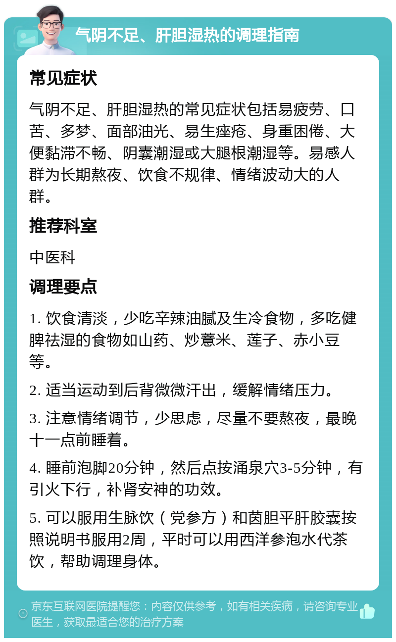 气阴不足、肝胆湿热的调理指南 常见症状 气阴不足、肝胆湿热的常见症状包括易疲劳、口苦、多梦、面部油光、易生痤疮、身重困倦、大便黏滞不畅、阴囊潮湿或大腿根潮湿等。易感人群为长期熬夜、饮食不规律、情绪波动大的人群。 推荐科室 中医科 调理要点 1. 饮食清淡，少吃辛辣油腻及生冷食物，多吃健脾祛湿的食物如山药、炒薏米、莲子、赤小豆等。 2. 适当运动到后背微微汗出，缓解情绪压力。 3. 注意情绪调节，少思虑，尽量不要熬夜，最晚十一点前睡着。 4. 睡前泡脚20分钟，然后点按涌泉穴3-5分钟，有引火下行，补肾安神的功效。 5. 可以服用生脉饮（党参方）和茵胆平肝胶囊按照说明书服用2周，平时可以用西洋参泡水代茶饮，帮助调理身体。