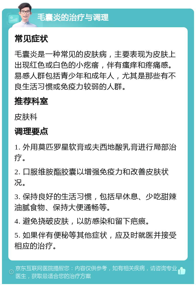 毛囊炎的治疗与调理 常见症状 毛囊炎是一种常见的皮肤病，主要表现为皮肤上出现红色或白色的小疙瘩，伴有瘙痒和疼痛感。易感人群包括青少年和成年人，尤其是那些有不良生活习惯或免疫力较弱的人群。 推荐科室 皮肤科 调理要点 1. 外用莫匹罗星软膏或夫西地酸乳膏进行局部治疗。 2. 口服维胺酯胶囊以增强免疫力和改善皮肤状况。 3. 保持良好的生活习惯，包括早休息、少吃甜辣油腻食物、保持大便通畅等。 4. 避免挠破皮肤，以防感染和留下疤痕。 5. 如果伴有便秘等其他症状，应及时就医并接受相应的治疗。