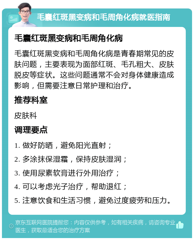 毛囊红斑黑变病和毛周角化病就医指南 毛囊红斑黑变病和毛周角化病 毛囊红斑黑变病和毛周角化病是青春期常见的皮肤问题，主要表现为面部红斑、毛孔粗大、皮肤脱皮等症状。这些问题通常不会对身体健康造成影响，但需要注意日常护理和治疗。 推荐科室 皮肤科 调理要点 1. 做好防晒，避免阳光直射； 2. 多涂抹保湿霜，保持皮肤湿润； 3. 使用尿素软膏进行外用治疗； 4. 可以考虑光子治疗，帮助退红； 5. 注意饮食和生活习惯，避免过度疲劳和压力。