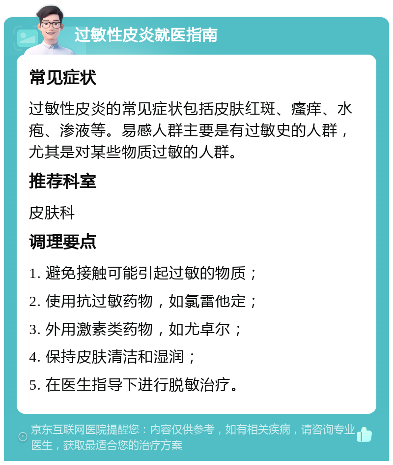 过敏性皮炎就医指南 常见症状 过敏性皮炎的常见症状包括皮肤红斑、瘙痒、水疱、渗液等。易感人群主要是有过敏史的人群，尤其是对某些物质过敏的人群。 推荐科室 皮肤科 调理要点 1. 避免接触可能引起过敏的物质； 2. 使用抗过敏药物，如氯雷他定； 3. 外用激素类药物，如尤卓尔； 4. 保持皮肤清洁和湿润； 5. 在医生指导下进行脱敏治疗。