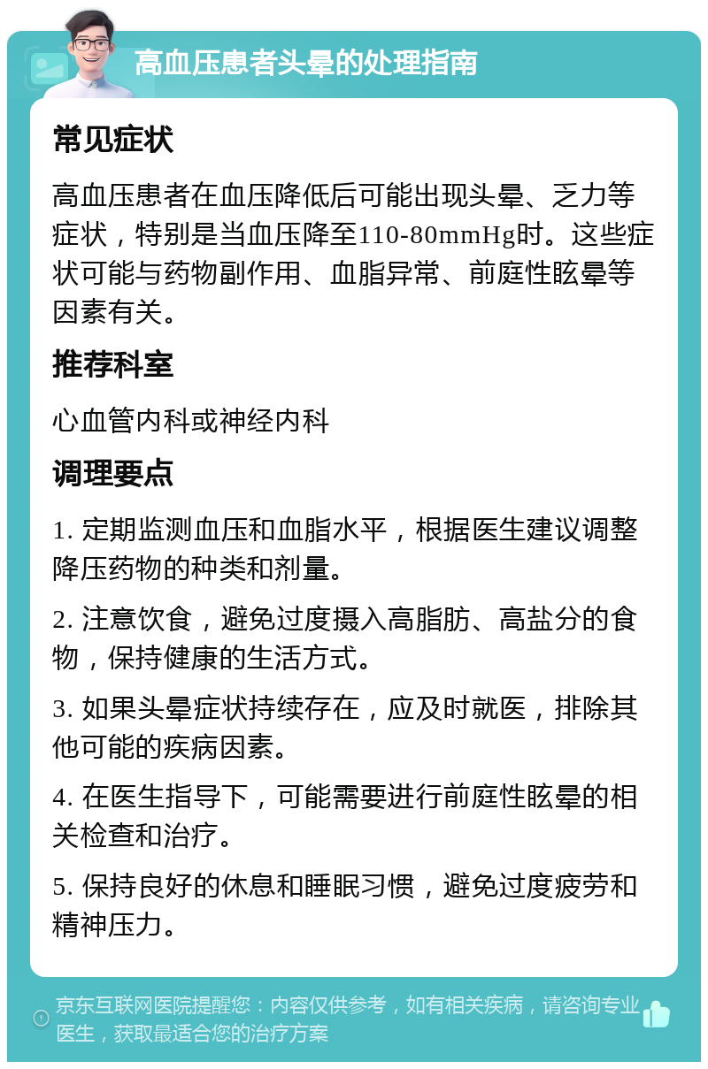 高血压患者头晕的处理指南 常见症状 高血压患者在血压降低后可能出现头晕、乏力等症状，特别是当血压降至110-80mmHg时。这些症状可能与药物副作用、血脂异常、前庭性眩晕等因素有关。 推荐科室 心血管内科或神经内科 调理要点 1. 定期监测血压和血脂水平，根据医生建议调整降压药物的种类和剂量。 2. 注意饮食，避免过度摄入高脂肪、高盐分的食物，保持健康的生活方式。 3. 如果头晕症状持续存在，应及时就医，排除其他可能的疾病因素。 4. 在医生指导下，可能需要进行前庭性眩晕的相关检查和治疗。 5. 保持良好的休息和睡眠习惯，避免过度疲劳和精神压力。