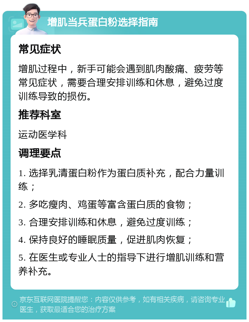 增肌当兵蛋白粉选择指南 常见症状 增肌过程中，新手可能会遇到肌肉酸痛、疲劳等常见症状，需要合理安排训练和休息，避免过度训练导致的损伤。 推荐科室 运动医学科 调理要点 1. 选择乳清蛋白粉作为蛋白质补充，配合力量训练； 2. 多吃瘦肉、鸡蛋等富含蛋白质的食物； 3. 合理安排训练和休息，避免过度训练； 4. 保持良好的睡眠质量，促进肌肉恢复； 5. 在医生或专业人士的指导下进行增肌训练和营养补充。