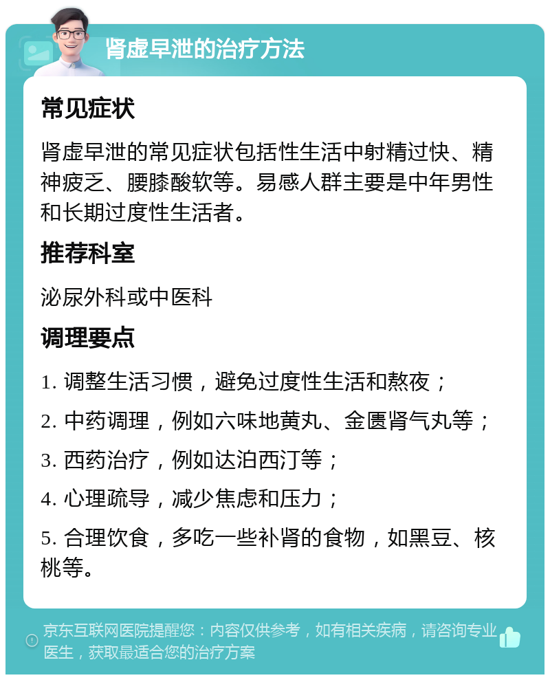 肾虚早泄的治疗方法 常见症状 肾虚早泄的常见症状包括性生活中射精过快、精神疲乏、腰膝酸软等。易感人群主要是中年男性和长期过度性生活者。 推荐科室 泌尿外科或中医科 调理要点 1. 调整生活习惯，避免过度性生活和熬夜； 2. 中药调理，例如六味地黄丸、金匮肾气丸等； 3. 西药治疗，例如达泊西汀等； 4. 心理疏导，减少焦虑和压力； 5. 合理饮食，多吃一些补肾的食物，如黑豆、核桃等。