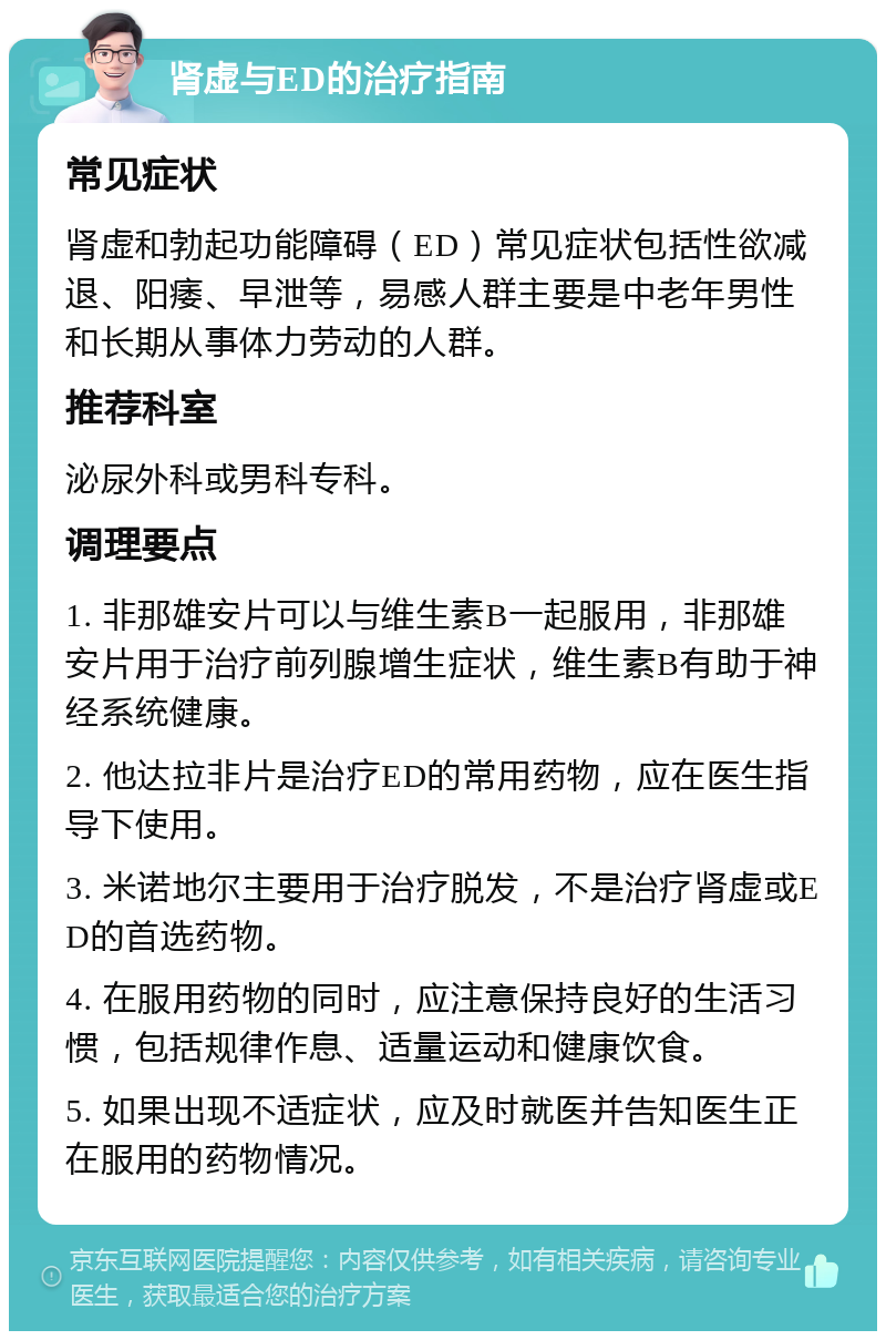 肾虚与ED的治疗指南 常见症状 肾虚和勃起功能障碍（ED）常见症状包括性欲减退、阳痿、早泄等，易感人群主要是中老年男性和长期从事体力劳动的人群。 推荐科室 泌尿外科或男科专科。 调理要点 1. 非那雄安片可以与维生素B一起服用，非那雄安片用于治疗前列腺增生症状，维生素B有助于神经系统健康。 2. 他达拉非片是治疗ED的常用药物，应在医生指导下使用。 3. 米诺地尔主要用于治疗脱发，不是治疗肾虚或ED的首选药物。 4. 在服用药物的同时，应注意保持良好的生活习惯，包括规律作息、适量运动和健康饮食。 5. 如果出现不适症状，应及时就医并告知医生正在服用的药物情况。