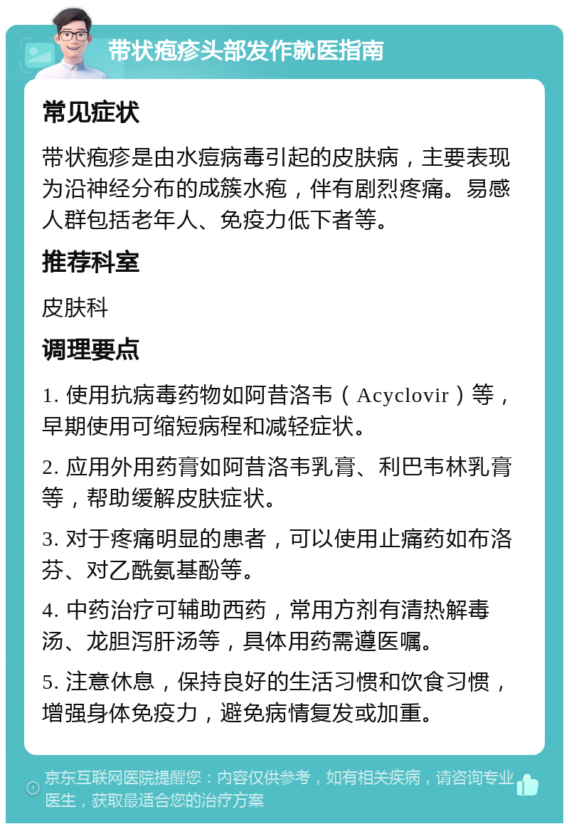 带状疱疹头部发作就医指南 常见症状 带状疱疹是由水痘病毒引起的皮肤病，主要表现为沿神经分布的成簇水疱，伴有剧烈疼痛。易感人群包括老年人、免疫力低下者等。 推荐科室 皮肤科 调理要点 1. 使用抗病毒药物如阿昔洛韦（Acyclovir）等，早期使用可缩短病程和减轻症状。 2. 应用外用药膏如阿昔洛韦乳膏、利巴韦林乳膏等，帮助缓解皮肤症状。 3. 对于疼痛明显的患者，可以使用止痛药如布洛芬、对乙酰氨基酚等。 4. 中药治疗可辅助西药，常用方剂有清热解毒汤、龙胆泻肝汤等，具体用药需遵医嘱。 5. 注意休息，保持良好的生活习惯和饮食习惯，增强身体免疫力，避免病情复发或加重。