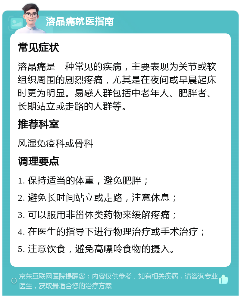 溶晶痛就医指南 常见症状 溶晶痛是一种常见的疾病，主要表现为关节或软组织周围的剧烈疼痛，尤其是在夜间或早晨起床时更为明显。易感人群包括中老年人、肥胖者、长期站立或走路的人群等。 推荐科室 风湿免疫科或骨科 调理要点 1. 保持适当的体重，避免肥胖； 2. 避免长时间站立或走路，注意休息； 3. 可以服用非甾体类药物来缓解疼痛； 4. 在医生的指导下进行物理治疗或手术治疗； 5. 注意饮食，避免高嘌呤食物的摄入。