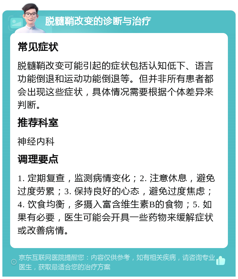 脱髓鞘改变的诊断与治疗 常见症状 脱髓鞘改变可能引起的症状包括认知低下、语言功能倒退和运动功能倒退等。但并非所有患者都会出现这些症状，具体情况需要根据个体差异来判断。 推荐科室 神经内科 调理要点 1. 定期复查，监测病情变化；2. 注意休息，避免过度劳累；3. 保持良好的心态，避免过度焦虑；4. 饮食均衡，多摄入富含维生素B的食物；5. 如果有必要，医生可能会开具一些药物来缓解症状或改善病情。