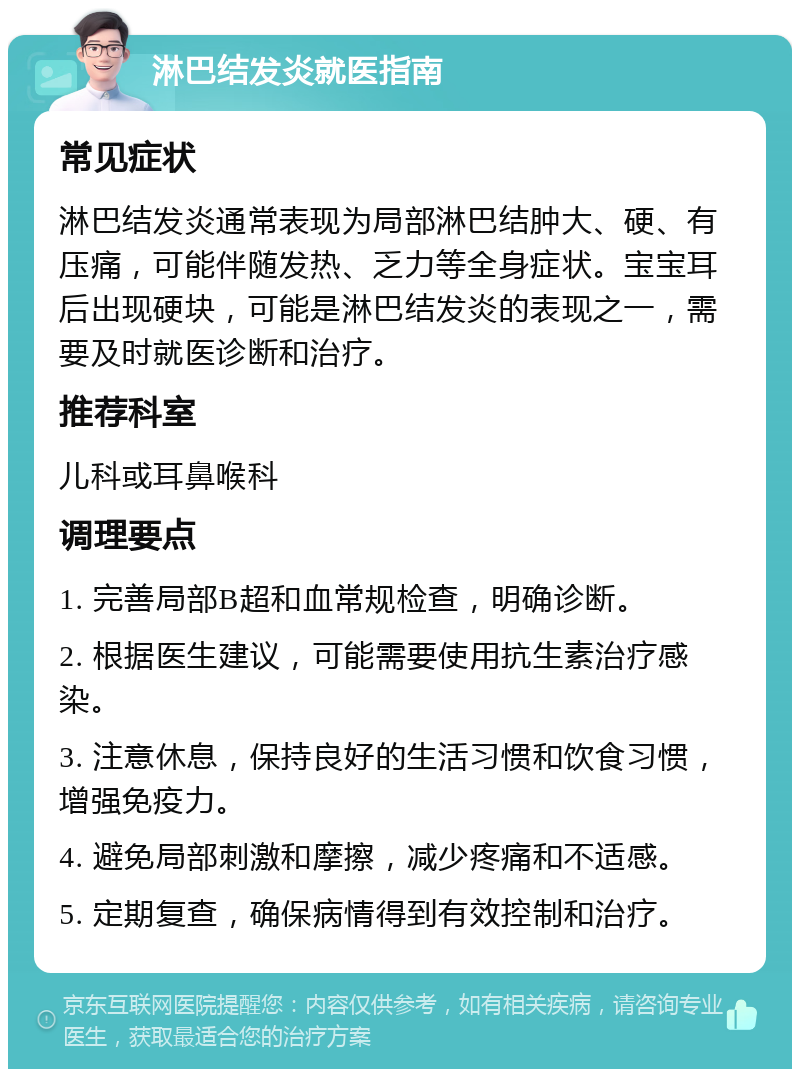 淋巴结发炎就医指南 常见症状 淋巴结发炎通常表现为局部淋巴结肿大、硬、有压痛，可能伴随发热、乏力等全身症状。宝宝耳后出现硬块，可能是淋巴结发炎的表现之一，需要及时就医诊断和治疗。 推荐科室 儿科或耳鼻喉科 调理要点 1. 完善局部B超和血常规检查，明确诊断。 2. 根据医生建议，可能需要使用抗生素治疗感染。 3. 注意休息，保持良好的生活习惯和饮食习惯，增强免疫力。 4. 避免局部刺激和摩擦，减少疼痛和不适感。 5. 定期复查，确保病情得到有效控制和治疗。