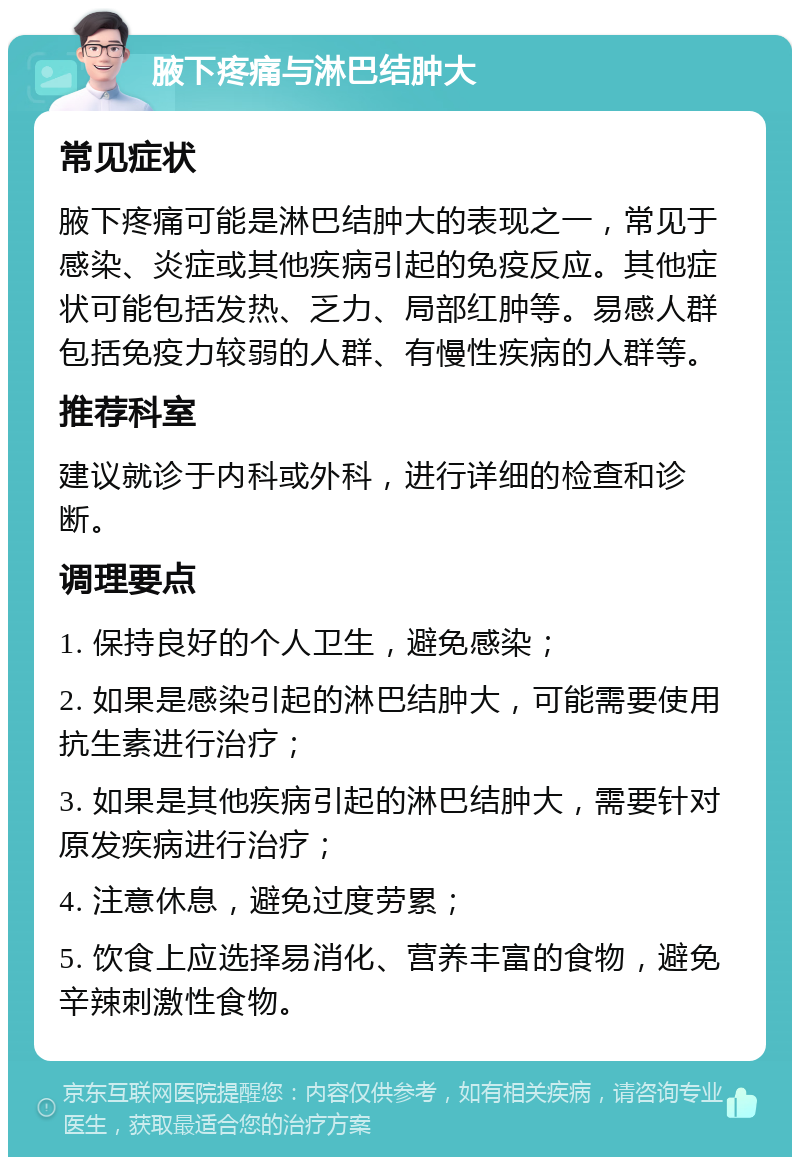 腋下疼痛与淋巴结肿大 常见症状 腋下疼痛可能是淋巴结肿大的表现之一，常见于感染、炎症或其他疾病引起的免疫反应。其他症状可能包括发热、乏力、局部红肿等。易感人群包括免疫力较弱的人群、有慢性疾病的人群等。 推荐科室 建议就诊于内科或外科，进行详细的检查和诊断。 调理要点 1. 保持良好的个人卫生，避免感染； 2. 如果是感染引起的淋巴结肿大，可能需要使用抗生素进行治疗； 3. 如果是其他疾病引起的淋巴结肿大，需要针对原发疾病进行治疗； 4. 注意休息，避免过度劳累； 5. 饮食上应选择易消化、营养丰富的食物，避免辛辣刺激性食物。