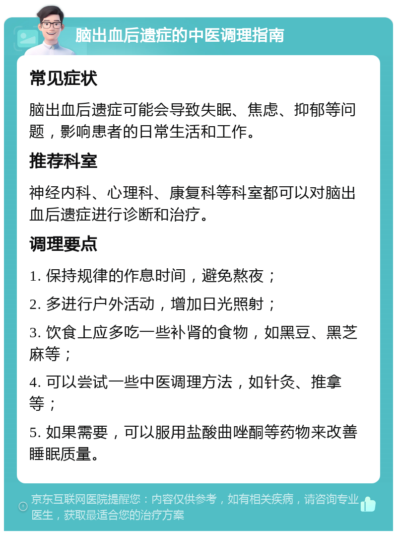 脑出血后遗症的中医调理指南 常见症状 脑出血后遗症可能会导致失眠、焦虑、抑郁等问题，影响患者的日常生活和工作。 推荐科室 神经内科、心理科、康复科等科室都可以对脑出血后遗症进行诊断和治疗。 调理要点 1. 保持规律的作息时间，避免熬夜； 2. 多进行户外活动，增加日光照射； 3. 饮食上应多吃一些补肾的食物，如黑豆、黑芝麻等； 4. 可以尝试一些中医调理方法，如针灸、推拿等； 5. 如果需要，可以服用盐酸曲唑酮等药物来改善睡眠质量。