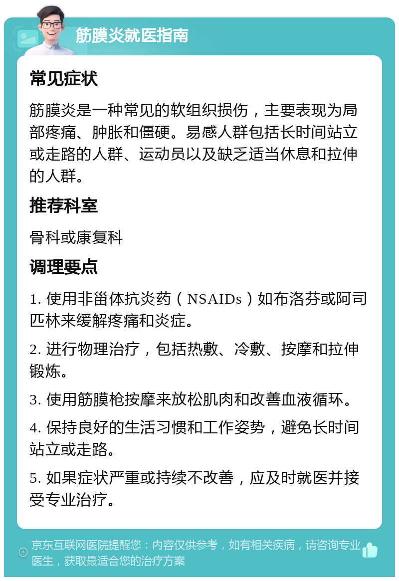 筋膜炎就医指南 常见症状 筋膜炎是一种常见的软组织损伤，主要表现为局部疼痛、肿胀和僵硬。易感人群包括长时间站立或走路的人群、运动员以及缺乏适当休息和拉伸的人群。 推荐科室 骨科或康复科 调理要点 1. 使用非甾体抗炎药（NSAIDs）如布洛芬或阿司匹林来缓解疼痛和炎症。 2. 进行物理治疗，包括热敷、冷敷、按摩和拉伸锻炼。 3. 使用筋膜枪按摩来放松肌肉和改善血液循环。 4. 保持良好的生活习惯和工作姿势，避免长时间站立或走路。 5. 如果症状严重或持续不改善，应及时就医并接受专业治疗。