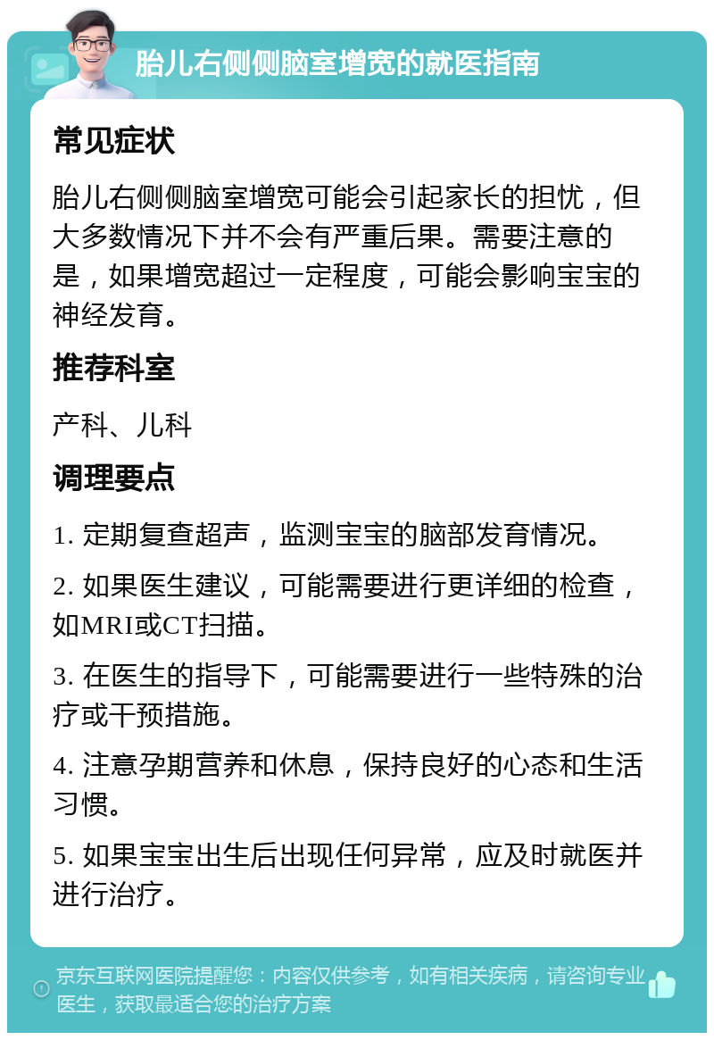 胎儿右侧侧脑室增宽的就医指南 常见症状 胎儿右侧侧脑室增宽可能会引起家长的担忧，但大多数情况下并不会有严重后果。需要注意的是，如果增宽超过一定程度，可能会影响宝宝的神经发育。 推荐科室 产科、儿科 调理要点 1. 定期复查超声，监测宝宝的脑部发育情况。 2. 如果医生建议，可能需要进行更详细的检查，如MRI或CT扫描。 3. 在医生的指导下，可能需要进行一些特殊的治疗或干预措施。 4. 注意孕期营养和休息，保持良好的心态和生活习惯。 5. 如果宝宝出生后出现任何异常，应及时就医并进行治疗。