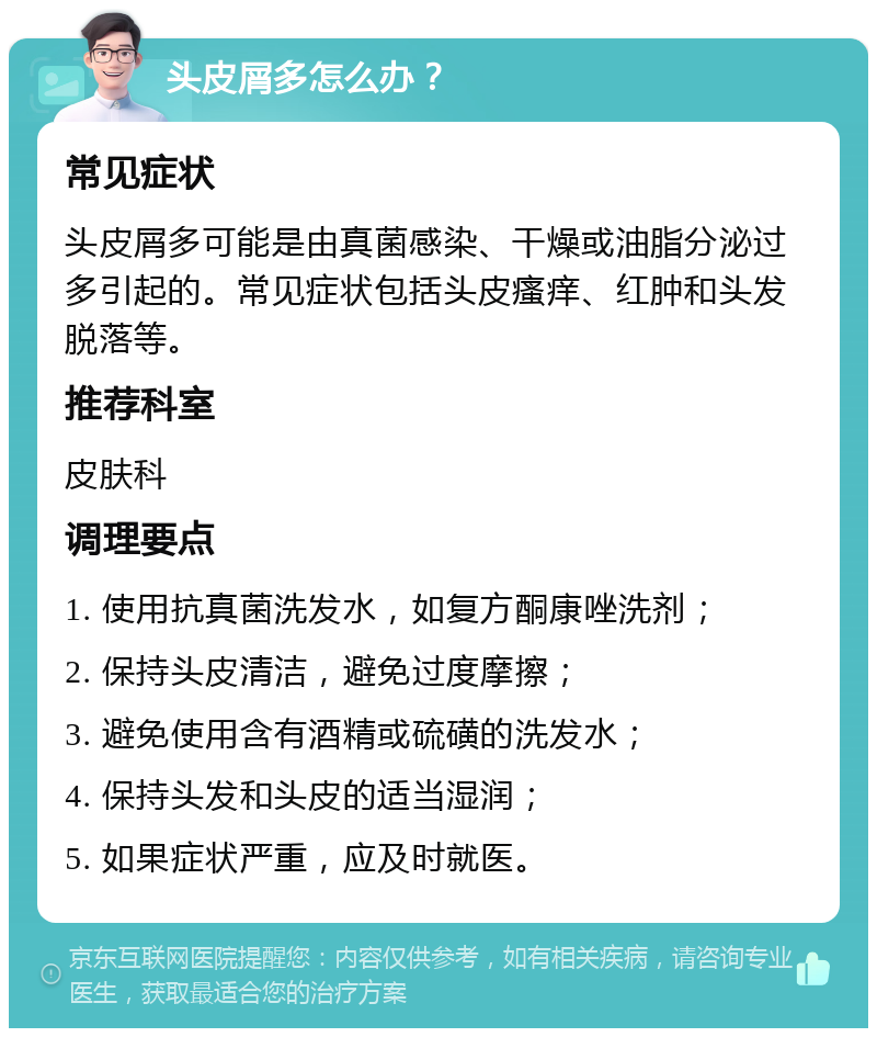 头皮屑多怎么办？ 常见症状 头皮屑多可能是由真菌感染、干燥或油脂分泌过多引起的。常见症状包括头皮瘙痒、红肿和头发脱落等。 推荐科室 皮肤科 调理要点 1. 使用抗真菌洗发水，如复方酮康唑洗剂； 2. 保持头皮清洁，避免过度摩擦； 3. 避免使用含有酒精或硫磺的洗发水； 4. 保持头发和头皮的适当湿润； 5. 如果症状严重，应及时就医。