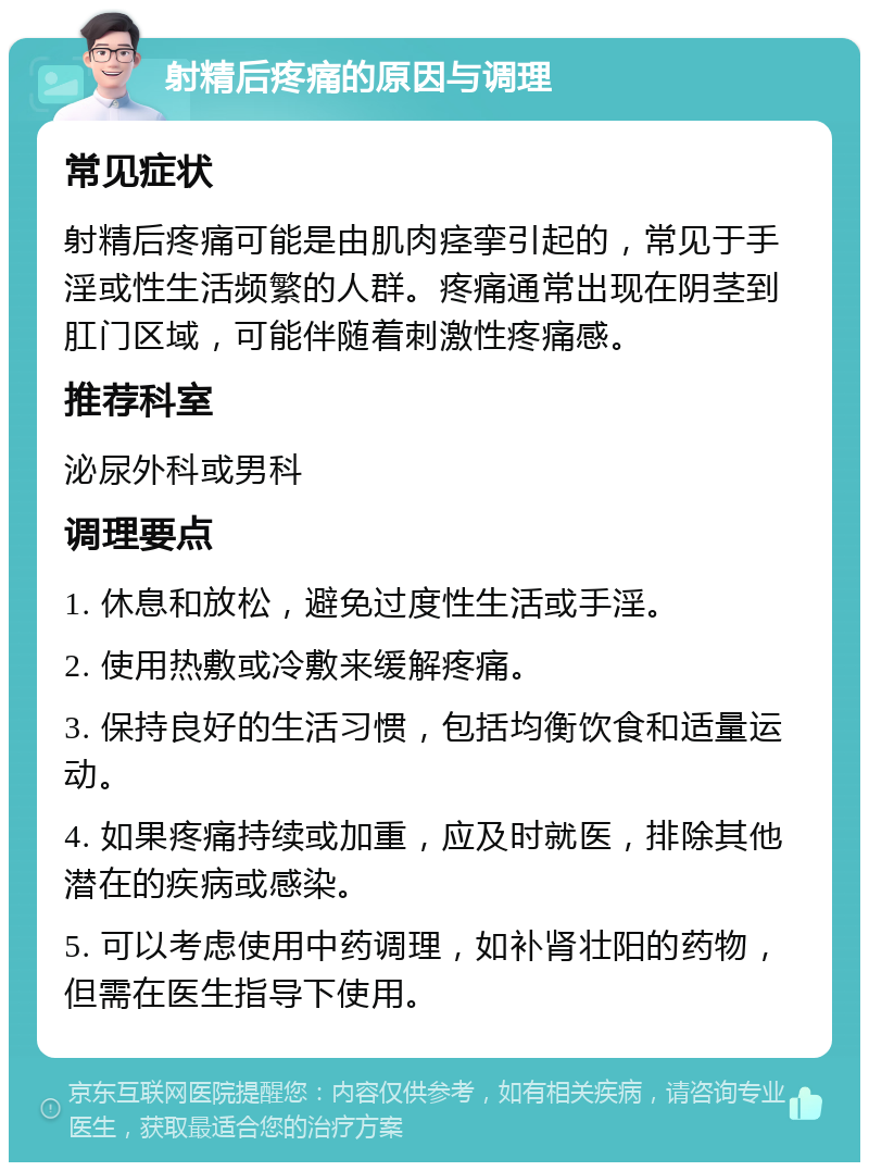 射精后疼痛的原因与调理 常见症状 射精后疼痛可能是由肌肉痉挛引起的，常见于手淫或性生活频繁的人群。疼痛通常出现在阴茎到肛门区域，可能伴随着刺激性疼痛感。 推荐科室 泌尿外科或男科 调理要点 1. 休息和放松，避免过度性生活或手淫。 2. 使用热敷或冷敷来缓解疼痛。 3. 保持良好的生活习惯，包括均衡饮食和适量运动。 4. 如果疼痛持续或加重，应及时就医，排除其他潜在的疾病或感染。 5. 可以考虑使用中药调理，如补肾壮阳的药物，但需在医生指导下使用。