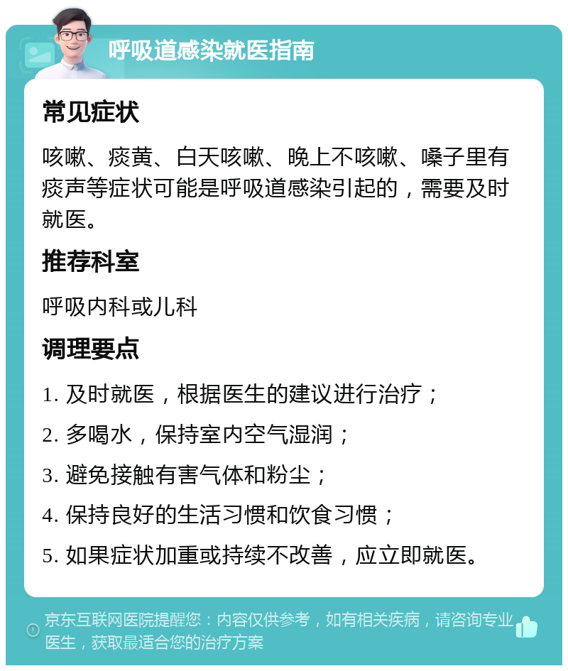 呼吸道感染就医指南 常见症状 咳嗽、痰黄、白天咳嗽、晚上不咳嗽、嗓子里有痰声等症状可能是呼吸道感染引起的，需要及时就医。 推荐科室 呼吸内科或儿科 调理要点 1. 及时就医，根据医生的建议进行治疗； 2. 多喝水，保持室内空气湿润； 3. 避免接触有害气体和粉尘； 4. 保持良好的生活习惯和饮食习惯； 5. 如果症状加重或持续不改善，应立即就医。